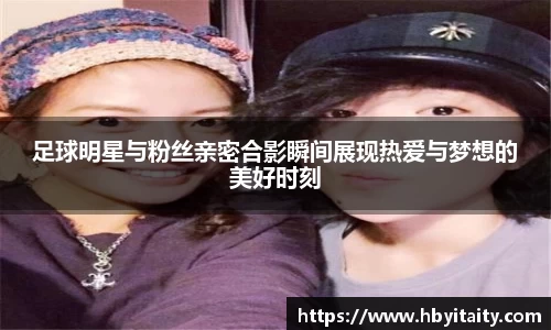 足球明星与粉丝亲密合影瞬间展现热爱与梦想的美好时刻